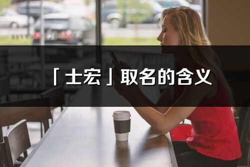 「士宏」取名的含義_士宏名字寓意解釋