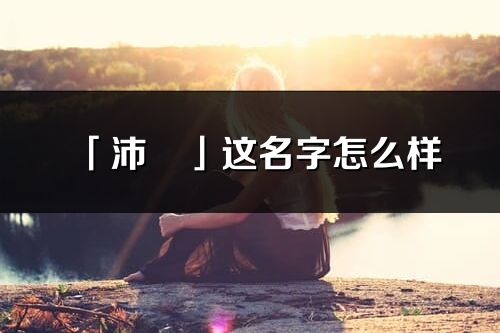 「沛玥」這名字怎么樣_沛玥的名字解釋