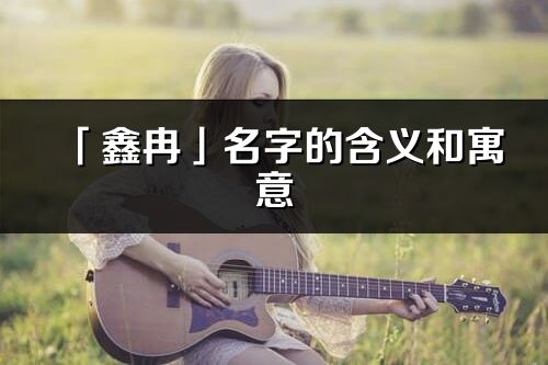「鑫冉」名字的含義和寓意_鑫冉的出處與意思解釋
