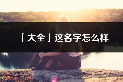 「大全」這名字怎么樣_大全的名字解釋