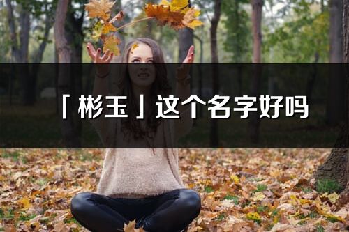 「彬玉」這個名字好嗎_彬玉名字寓意,含義