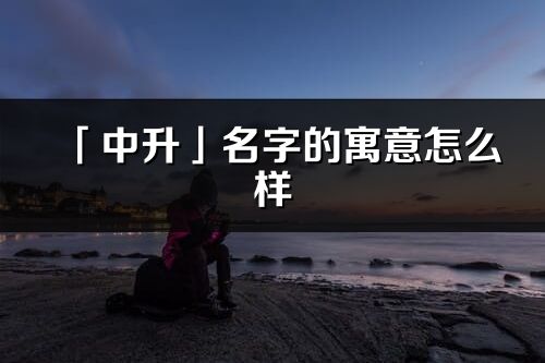 「中升」名字的寓意怎么樣_中升的出處