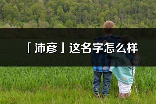 「沛彥」這名字怎么樣_沛彥的名字解釋