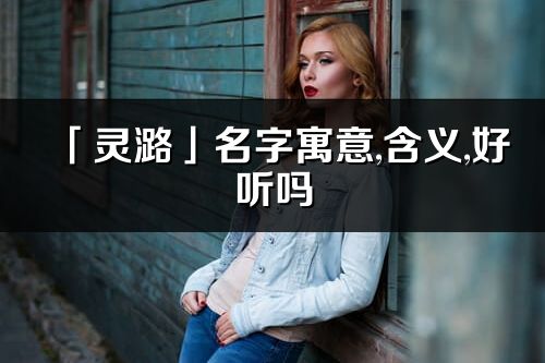 「靈潞」名字寓意,含義,好聽嗎_靈潞名字分析打分