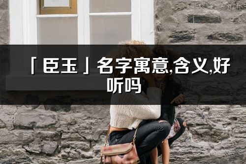 「臣玉」名字寓意,含義,好聽嗎_臣玉名字分析打分