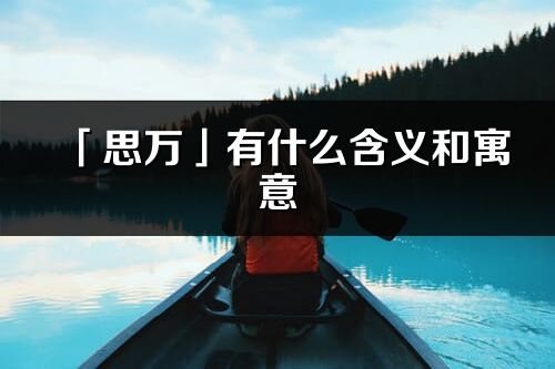 「思萬」有什么含義和寓意_思萬名字的出處與意思