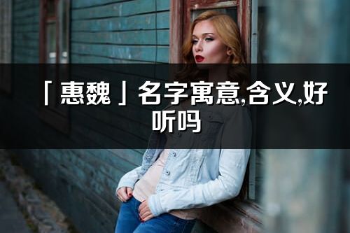 「惠魏」名字寓意,含義,好聽嗎_惠魏名字分析打分