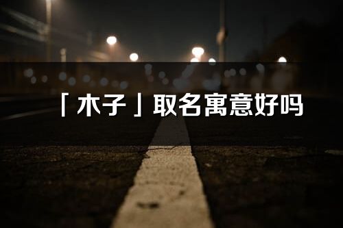 「木子」取名寓意好嗎_木子名字含義及五行