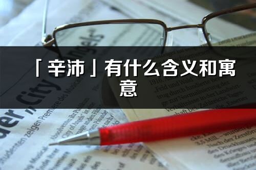 「辛沛」有什么含義和寓意_辛沛名字的出處與意思