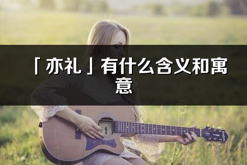 「亦禮」有什么含義和寓意_亦禮名字的出處與意思