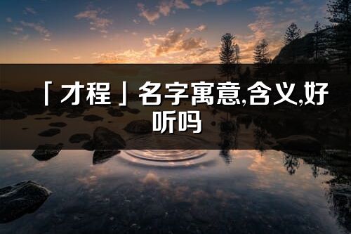 「才程」名字寓意,含義,好聽嗎_才程名字分析打分