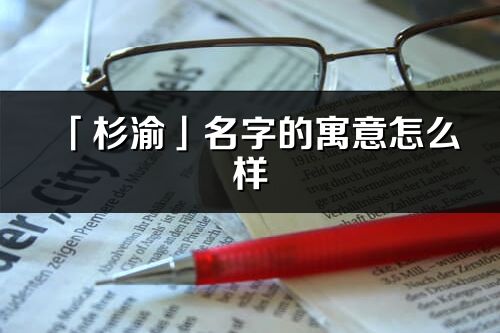 「杉渝」名字的寓意怎么樣_杉渝的出處