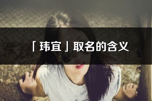 「瑋宜」取名的含義_瑋宜名字寓意解釋