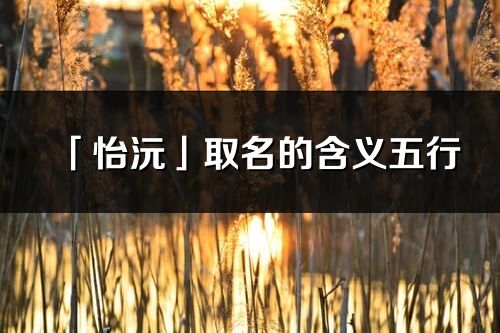 「怡沅」取名的含義五行_怡沅名字寓意解釋