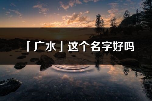 「廣水」這個名字好嗎_廣水名字寓意,含義