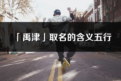 「禹津」取名的含義五行_禹津名字寓意解釋