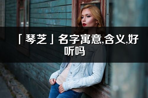 「琴芝」名字寓意,含義,好聽嗎_琴芝名字分析打分