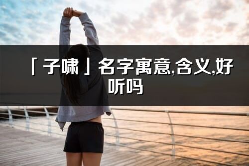 「子嘯」名字寓意,含義,好聽嗎_子嘯名字分析打分