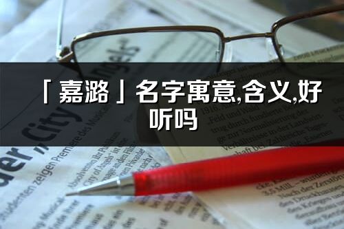 「嘉潞」名字寓意,含義,好聽嗎_嘉潞名字分析打分