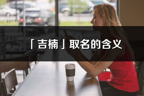 「吉楠」取名的含義_吉楠名字寓意解釋