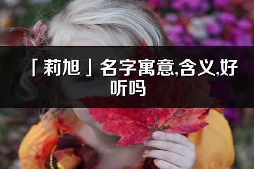 「莉旭」名字寓意,含義,好聽(tīng)嗎_莉旭名字分析打分