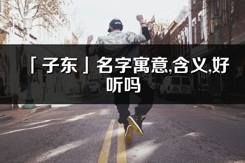 「子東」名字寓意,含義,好聽嗎_子東名字分析打分