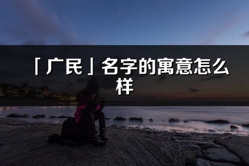 「廣民」名字的寓意怎么樣_廣民的出處