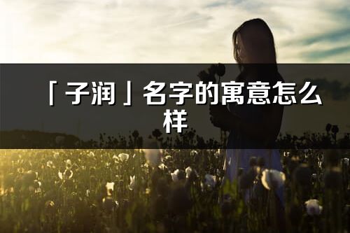 「子潤」名字的寓意怎么樣_子潤的出處