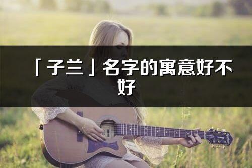 「子蘭」名字的寓意好不好_子蘭含義分析