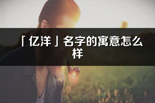 「億洋」名字的寓意怎么樣_億洋的出處