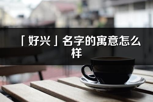 「好興」名字的寓意怎么樣_好興的出處
