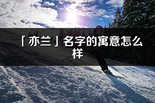 「亦蘭」名字的寓意怎么樣_亦蘭的出處