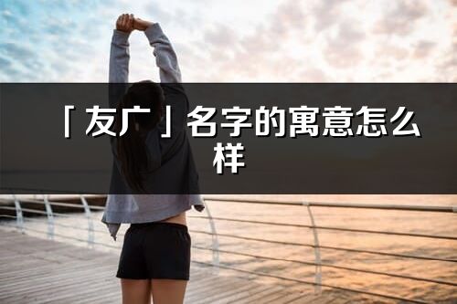 「友廣」名字的寓意怎么樣_友廣的出處