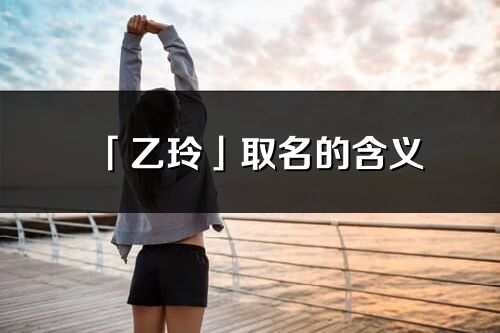「乙玲」取名的含義_乙玲名字寓意解釋