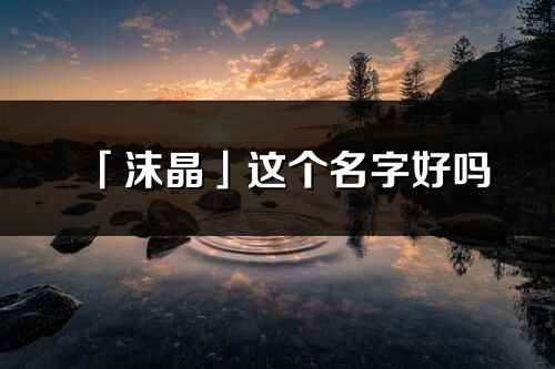 「沫晶」這個名字好嗎_沫晶名字寓意,含義