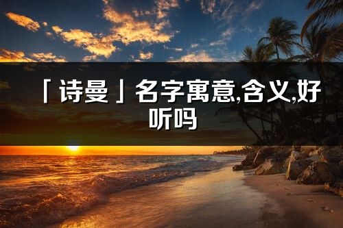 「詩曼」名字寓意,含義,好聽嗎_詩曼名字分析打分