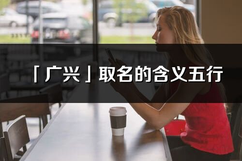 「廣興」取名的含義五行_廣興名字寓意解釋