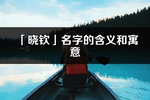 「曉欽」名字的含義和寓意_曉欽的出處與意思解釋