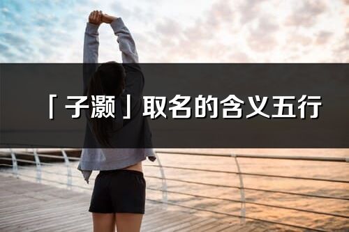 「子灝」取名的含義五行_子灝名字寓意解釋