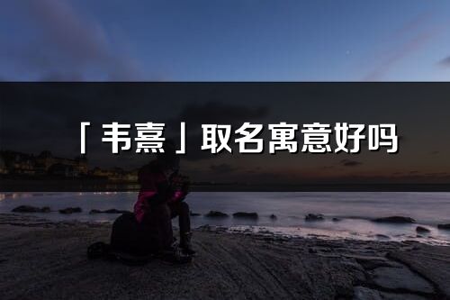 「韋熹」取名寓意好嗎_韋熹名字含義及五行