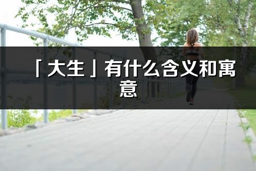 「大生」有什么含義和寓意_大生名字的出處與意思