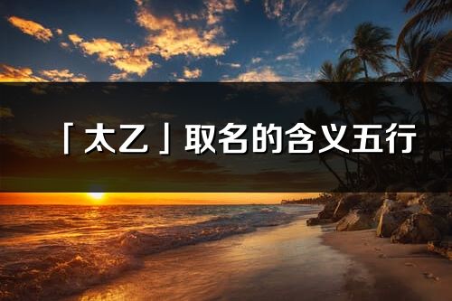 「太乙」取名的含義五行_太乙名字寓意解釋