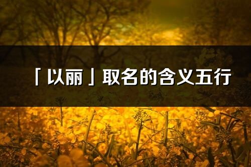 「以麗」取名的含義五行_以麗名字寓意解釋