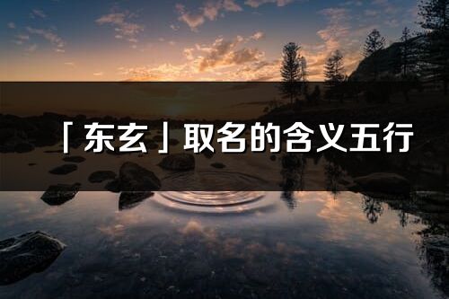 「東玄」取名的含義五行_東玄名字寓意解釋