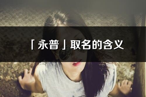 「永普」取名的含義_永普名字寓意解釋
