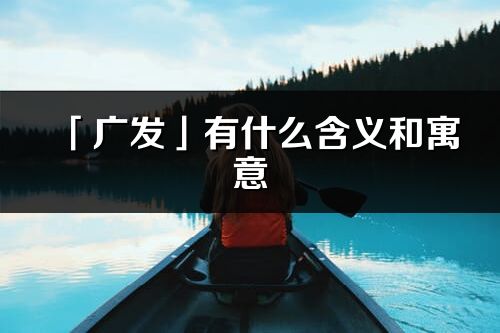 「廣發(fā)」有什么含義和寓意_廣發(fā)名字的出處與意思