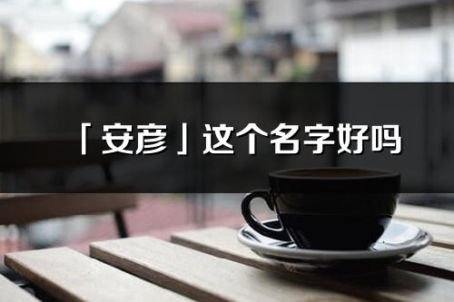 「安彥」這個名字好嗎_安彥名字寓意,含義