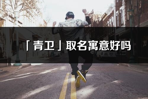 「青衛(wèi)」取名寓意好嗎_青衛(wèi)名字含義及五行