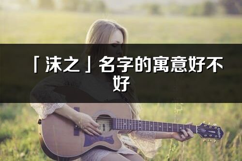 「沫之」名字的寓意好不好_沫之含義分析