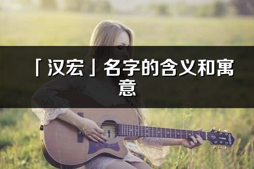 「漢宏」名字的含義和寓意_漢宏的出處與意思解釋
